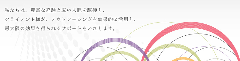 私たちは、豊富な経験と広い人脈を駆使し、クライアント様が、アウトソーシングを効果的に活用し、最大限の効果を得られるサポートをいたします。